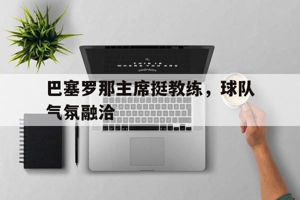 巴塞罗那主席挺教练，球队气氛融洽的简单介绍