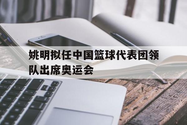 姚明拟任中国篮球代表团领队出席奥运会
