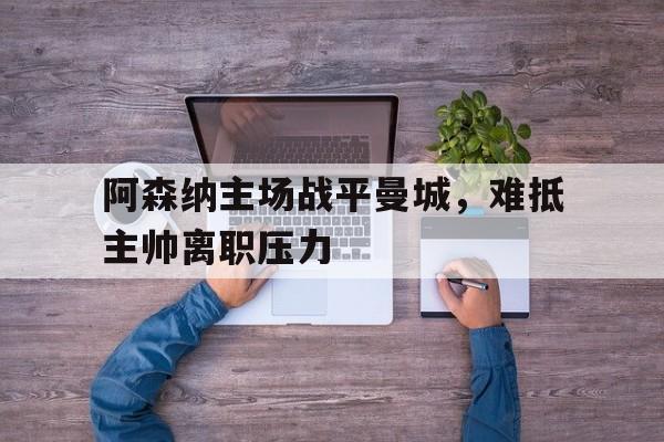 阿森纳主场战平曼城，难抵主帅离职压力的简单介绍